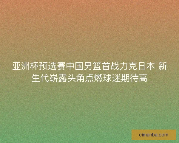 亚洲杯预选赛中国男篮首战力克日本 新生代崭露头角点燃球迷期待高 亚洲杯预选赛中国男篮首战力克日本 新生代崭露头角点燃球迷期待高
