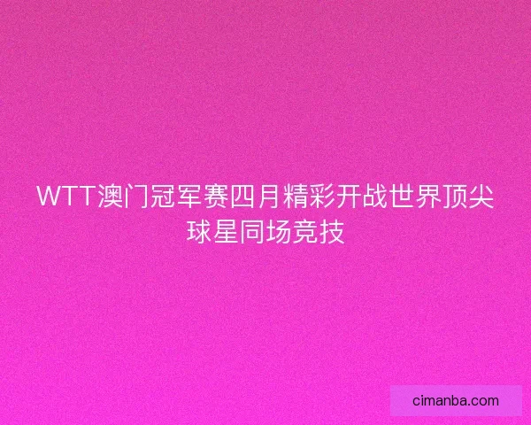 WTT澳门冠军赛四月精彩开战世界顶尖球星同场竞技