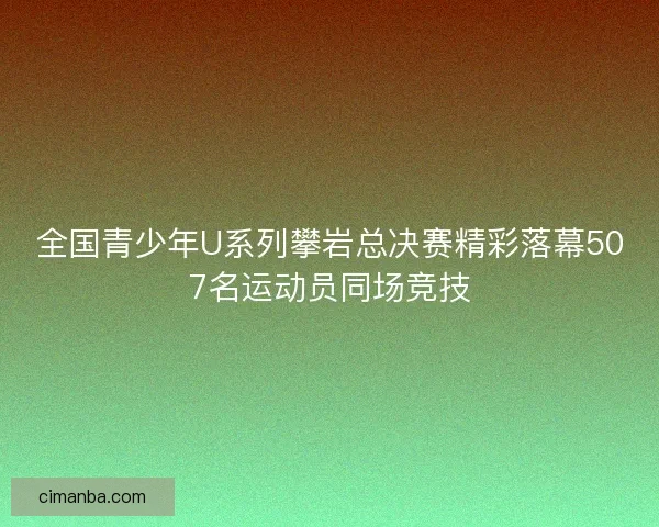 全国青少年U系列攀岩总决赛精彩落幕507名运动员同场竞技 全国青少年U系列攀岩总决赛精彩落幕507名运动员同场竞技