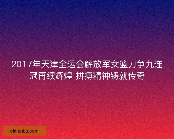 2017年天津全运会解放军女篮力争九连冠再续辉煌 拼搏精神铸就传奇