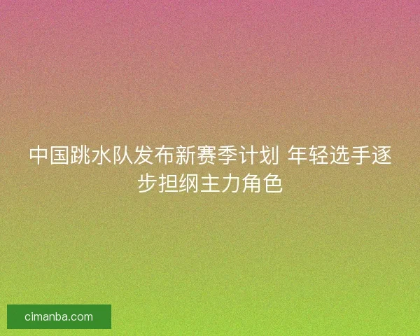 中国跳水队发布新赛季计划 年轻选手逐步担纲主力角色
